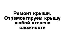 Ремонт крыши. Отремонтируем крышу любой степени сложности